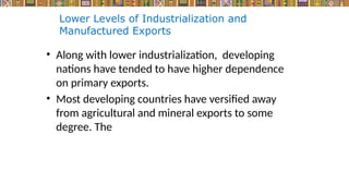 Lower Levels of Industrialization and
Manufactured Exports
• Along with lower industrialization, developing
nations have tended to have higher dependence
on primary exports.
• Most developing countries have versified away
from agricultural and mineral exports to some
degree. The
 