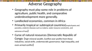 Adverse Geography
• Geography must play some role in problems of
agriculture, public health, and comparative
underdevelopment more generally.
• Landlocked economies, common in Africa
• Primarily tropical or subtropical countries(tropical pests and
parasites, endemic diseases such as malaria, water resource constraints, and
extremes of heat)
• Curse of natural resources (Democratic Republic of
Congo: (high mineral wealth, Conflict over profits from these
industries, social strife, undemocratic governance, high inequality, and
even armed conflict)
 