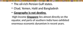 • The oil-rich Persian Gulf states.
• Chad, Yemen, Haiti and Bangladesh
• Geography is not destiny.
High-income Singapore lies almost directly on the
equator, and parts of southern India have exhibited
enormous economic dynamism in recent years.
 