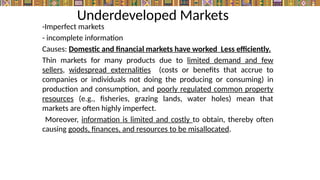 Underdeveloped Markets
-Imperfect markets
- incomplete information
Causes: Domestic and financial markets have worked Less efficiently.
Thin markets for many products due to limited demand and few
sellers, widespread externalities (costs or benefits that accrue to
companies or individuals not doing the producing or consuming) in
production and consumption, and poorly regulated common property
resources (e.g., fisheries, grazing lands, water holes) mean that
markets are often highly imperfect.
Moreover, information is limited and costly to obtain, thereby often
causing goods, finances, and resources to be misallocated.
 