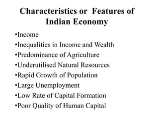 Characteristics or Features of
Indian Economy
•Income
•Inequalities in Income and Wealth
•Predominance of Agriculture
•Underutilised Natural Resources
•Rapid Growth of Population
•Large Unemployment
•Low Rate of Capital Formation
•Poor Quality of Human Capital
 