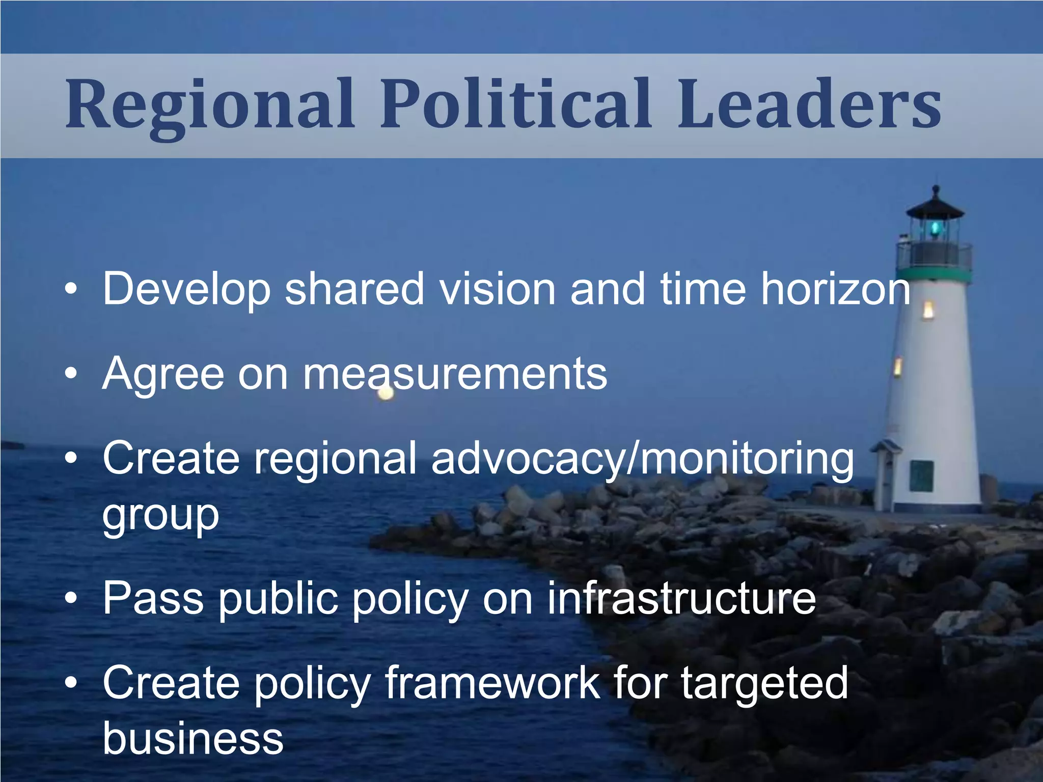 Regional Political Leaders
• Develop shared vision and time horizon

• Agree on measurements
• Create regional advocacy/monitoring
group
• Pass public policy on infrastructure
• Create policy framework for targeted
business

 