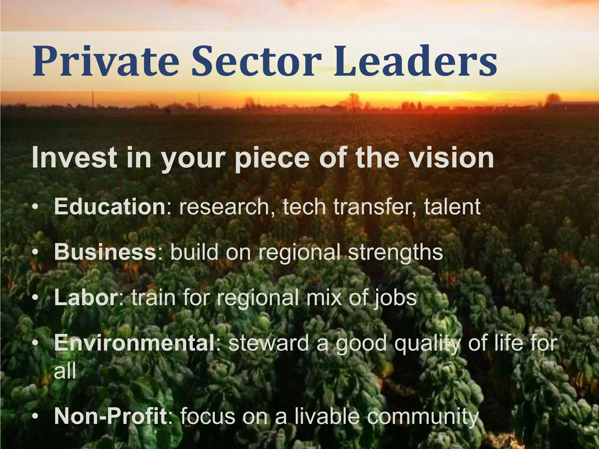 Private Sector Leaders
Invest in your piece of the vision
• Education: research, tech transfer, talent
• Business: build on regional strengths

• Labor: train for regional mix of jobs
• Environmental: steward a good quality of life for
all
• Non-Profit: focus on a livable community

 