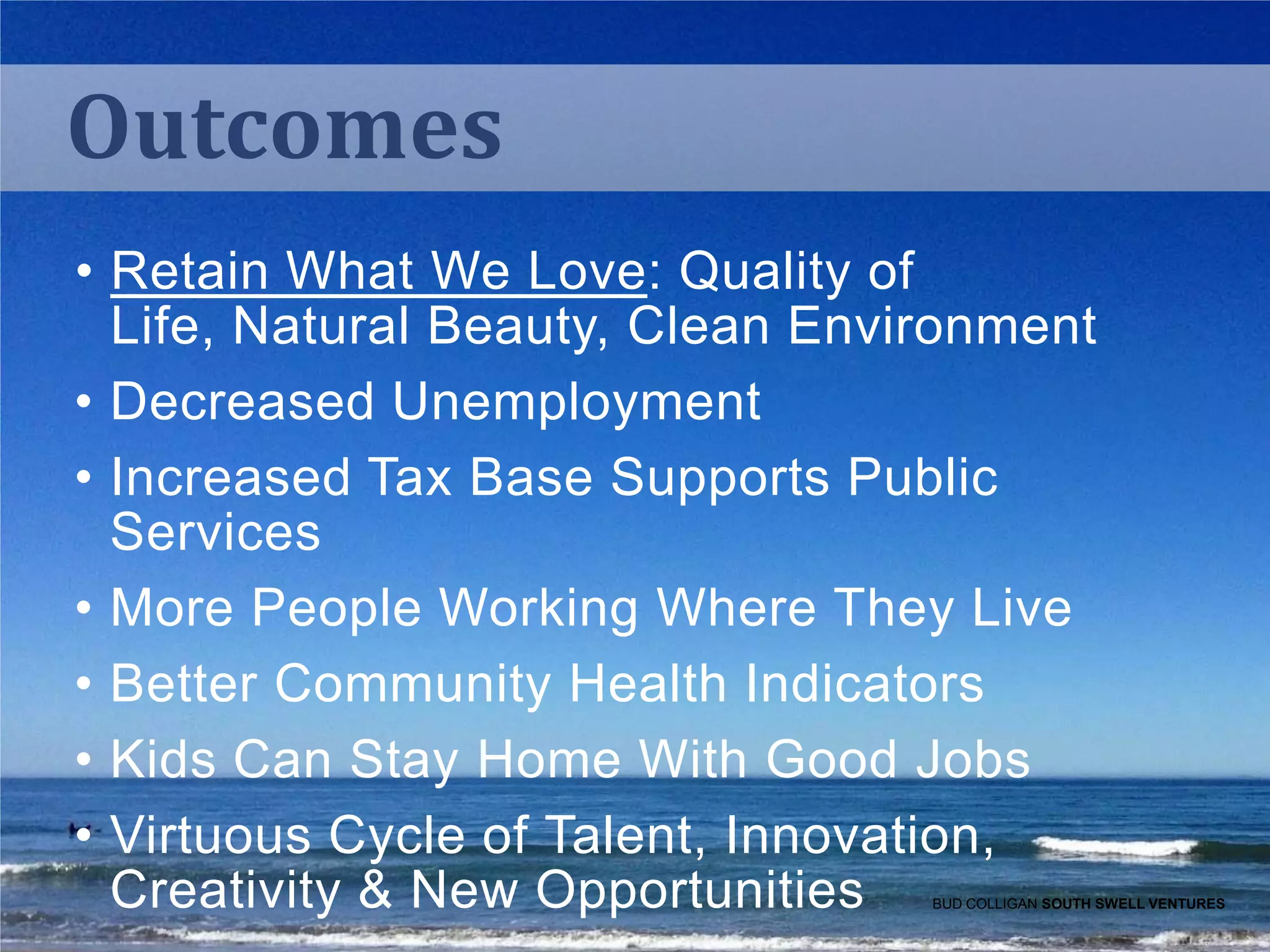 Outcomes
• Retain What We Love: Quality of
Life, Natural Beauty, Clean Environment
• Decreased Unemployment
• Increased Tax Base Supports Public
Services
• More People Working Where They Live
• Better Community Health Indicators
• Kids Can Stay Home With Good Jobs
• Virtuous Cycle of Talent, Innovation,
Creativity & New Opportunities

BUD COLLIGAN SOUTH SWELL VENTURES

 