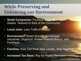 While Preserving and
Enhancing our Environment
• Small Companies: Focused on Local
Assets, Tailored to Size of the Community
• Local Jobs: Less Traffic/Pollution
• Environment: Smart Growth, Knowledge
Industries, Organics, Protect Natural Beauty and
Farmland

• Families: Kids Can Find Jobs Locally, Stay Together
• Increased Tax Base: Pay for Public Services
BUD COLLIGAN SOUTH SWELL VENTURES

 