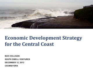 Economic Development Strategy
for the Central Coast
BUD COLLIGAN
SOUTH SWELL VENTURES
DECEMBER 12, 2013
CSUMB/FORA

 