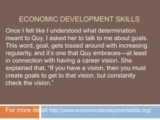 ECONOMIC DEVELOPMENT SKILLS
Once I felt like I understood what determination
meant to Quy, I asked her to talk to me about goals.
This word, goal, gets tossed around with increasing
regularity, and it’s one that Quy embraces—at least
in connection with having a career vision. She
explained that, “If you have a vision, then you must
create goals to get to that vision, but constantly
check the vision.”
For more detail http://www.economicdevelopmentskills.org/
 