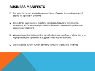 BUSINESS MANIFESTO
 Our team, led by me, studied various problems of people from various strata of
society for a period of 6 months
 Consultants, businessmen, investors, employees, labourers, industrialists,
economists, CEOs were widely included in discussion on economic problems &
economic development
 We reproduced the findings in the form of a business manifesto – whose aim is to
highlight everyone’s problems & suggest a road-map for everyone.
 We considered current human, company behaviour to provide a road-map
 