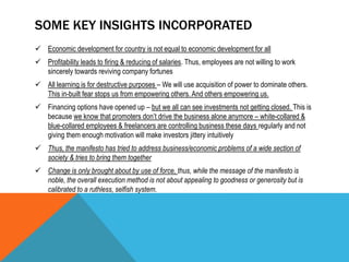 SOME KEY INSIGHTS INCORPORATED
 Economic development for country is not equal to economic development for all
 Profitability leads to firing & reducing of salaries. Thus, employees are not willing to work
sincerely towards reviving company fortunes
 All learning is for destructive purposes – We will use acquisition of power to dominate others.
This in-built fear stops us from empowering others. And others empowering us.
 Financing options have opened up – but we all can see investments not getting closed. This is
because we know that promoters don’t drive the business alone anymore – white-collared &
blue-collared employees & freelancers are controlling business these days regularly and not
giving them enough motivation will make investors jittery intuitively
 Thus, the manifesto has tried to address business/economic problems of a wide section of
society & tries to bring them together
 Change is only brought about by use of force, thus, while the message of the manifesto is
noble, the overall execution method is not about appealing to goodness or generosity but is
calibrated to a ruthless, selfish system.
 