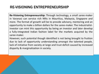 RE-VISIONING ENTREPRENEURSHIP
Re-Visioning Entrepreneurship: Through technology, a small saree-maker
in Varanasi can service rich NRIs in Mauritius, Malaysia, Singapore and
more. The format of growth will be to provide advisory, mentoring and an
opportunity to make a billion dollars for the saree-maker. The industrialist-
investor can mint this opportunity by being an investor and later develop
a fully-integrated Indian fashion label for the markets acquired by the
saree-maker.
However, such potential though identified is not being brought to fruition
due to lack of opportunity understanding amongst the talented people,
lack of initiative from society at large and trust deficit caused by increased
disparity & marginalization in society.
 