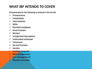 WHAT IBF INTENDS TO COVER
Inclusiveness for the following is covered in the format
 Entrepreneurs
 Industrialists
 Intermediaries
 NGOs
 Educated employees
 Small Investors
 Mentors
 Unorganized help-seekers
 Uneducated employees
 Influencers
 Service Providers
 Vendors
 Contract manpower
 Micro-entrepreneurs
 Icon Business Forum
 Minority Community
 