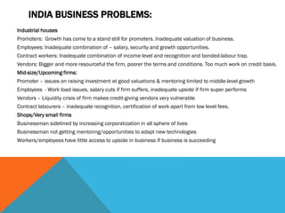 INDIA BUSINESS PROBLEMS:
Industrial houses
Promoters: Growth has come to a stand still for promoters. Inadequate valuation of business.
Employees: Inadequate combination of – salary, security and growth opportunities.
Contract workers: Inadequate combination of income level and recognition and bonded-labour trap.
Vendors: Bigger and more resourceful the firm, poorer the terms and conditions. Too much work on credit basis.
Mid-size/Upcoming firms:
Promoter – issues on raising investment at good valuations & mentoring limited to middle-level growth
Employees - Work load issues, salary cuts if firm suffers, inadequate upside if firm super performs
Vendors – Liquidity crisis of firm makes credit-giving vendors very vulnerable
Contract labourers – inadequate recognition, certification of work apart from low level fees.
Shops/Very small firms
Businessman sidelined by increasing corporatization in all sphere of lives
Businessman not getting mentoring/opportunities to adapt new technologies
Workers/employees have little access to upside in business if business is succeeding
 