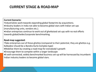 CURRENT STAGE & ROAD-MAP
Current Scenario:
•Industrialists work towards expanding global footprints by acquisitions.
Industry leaders in India not able to become global stars with Indian set-ups
(manufacturing units, vendors etc.).
Indian entreprises continue to work out of ghettoized set-ups with no real efforts
towards global/wider/corporate benchmarking.
Road-map suggested:
•Take enterprises out of these ghettos (compared to their potential, they are ghettos e.g.
Kalbadevi should be a Bandra-Kurla Complex type)
Mobilize them by creating a road-map for everybody’s growth
Encourage them to compete within a larger landscape
A well-connected, widely benchmarked business set-up will be harnessed by incumbent
Indian industry leaders to become global stars.
 