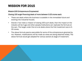 MISSION FOR 2015
Mission100 Entrepreneurs Empowered:
Closing 100 angel financing deals of more between 5-20 crores each.
• These are deals where the business is scalable in the immediate future and
evolving into industrial houses.
• Overall, if we make a mission of closing 100 such deals, than the impact on the
industry will be huge and other people/institutions can replicate the formula on
the own. The target under this is to do deals where the first investment size is 5-
20 crores.
• The above formula seems executable for some of the entrepreneurs groomed by
me. However, modifications will be made as views are being obtained widely. The
above formula would get adapted for various sectors & stage of investment.
 