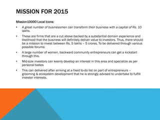 MISSION FOR 2015
Mission10000 Local Icons:
• A great number of businessmen can transform their business with a capital of Rs. 10
lakhs.
• These are firms that are a cut above backed by a substantial domain experience and
likelihood that the business will definitely deliver value to investors. Thus, there should
be a mission to invest between Rs. 5 lakhs – 5 crores. To be delivered through various
possible forums:
• A large number of women, backward community entrepreneurs can get a kickstart
through this.
• Mid-size investors can keenly develop an interest in this area and specialize as per
personal tastes
• This can delivered after arriving at a fixed to-do list on part of entrepreneurs –
grooming & ecosystem development that he is strongly advised to undertake to fulfill
investor interests.
 