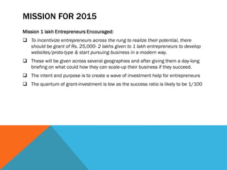 MISSION FOR 2015
Mission 1 lakh Entrepreneurs Encouraged:
 To incentivize entrepreneurs across the rung to realize their potential, there
should be grant of Rs. 25,000- 2 lakhs given to 1 lakh entrepreneurs to develop
websites/proto-type & start pursuing business in a modern way.
 These will be given across several geographies and after giving them a day-long
briefing on what could how they can scale-up their business if they succeed.
 The intent and purpose is to create a wave of investment help for entrepreneurs
 The quantum of grant-investment is low as the success ratio is likely to be 1/100
 