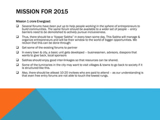 MISSION FOR 2015
Mission 1 crore Energized:
 Several forums have been put up to help people working in the sphere of entrepreneurs to
build communities. The same forum should be available to a wider set of people – entry
barriers need to be demolished to actively pursue inclusiveness.
 Thus, there should be a ‘Vyapar Sabha” in every town some day. This Sabha will manage &
organize entrepreneurs and will be their window to the world of bigger opportunities. We
reckon that this can be done through:
 Get some of the existing forums to partner
 In every town & city, a basic unit gets developed – businessmen, advisors, diaspora that
wants to give back, local sponsors
 Sabhas should enjoy good inter-linkages so that resources can be shared.
 Some of the luminaries in the city may want to visit villages & towns to go back to society if it
is structured like this.
 Also, there should be atleast 10-20 invitees who are paid to attend – as our understanding is
that even free entry forums are not able to touch the lowest rungs.
 