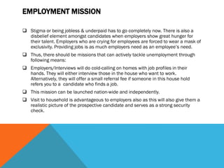 EMPLOYMENT MISSION
 Stigma or being jobless & underpaid has to go completely now. There is also a
disbelief element amongst candidates when employers show great hunger for
their talent. Employers who are crying for employees are forced to wear a mask of
exclusivity. Providing jobs is as much employers need as an employee’s need.
 Thus, there should be missions that can actively tackle unemployment through
following means:
 Employers/Interviews will do cold-calling on homes with job profiles in their
hands. They will either interview those in the house who want to work.
Alternatively, they will offer a small referral fee if someone in this house hold
refers you to a candidate who finds a job.
 This mission can be launched nation-wide and independently.
 Visit to household is advantageous to employers also as this will also give them a
realistic picture of the prospective candidate and serves as a strong security
check.
 