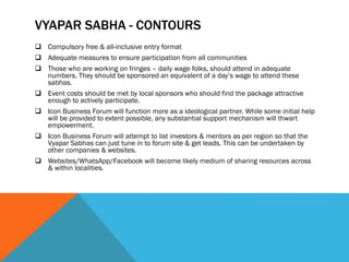 VYAPAR SABHA - CONTOURS
 Compulsory free & all-inclusive entry format
 Adequate measures to ensure participation from all communities
 Those who are working on fringes – daily wage folks, should attend in adequate
numbers. They should be sponsored an equivalent of a day’s wage to attend these
sabhas.
 Event costs should be met by local sponsors who should find the package attractive
enough to actively participate.
 Icon Business Forum will function more as a ideological partner. While some initial help
will be provided to extent possible, any substantial support mechanism will thwart
empowerment.
 Icon Business Forum will attempt to list investors & mentors as per region so that the
Vyapar Sabhas can just tune in to forum site & get leads. This can be undertaken by
other companies & websites.
 Websites/WhatsApp/Facebook will become likely medium of sharing resources across
& within localities.
 