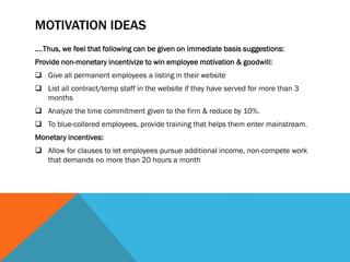 MOTIVATION IDEAS
….Thus, we feel that following can be given on immediate basis suggestions:
Provide non-monetary incentivize to win employee motivation & goodwill:
 Give all permanent employees a listing in their website
 List all contract/temp staff in the website if they have served for more than 3
months
 Analyze the time commitment given to the firm & reduce by 10%.
 To blue-collared employees, provide training that helps them enter mainstream.
Monetary incentives:
 Allow for clauses to let employees pursue additional income, non-compete work
that demands no more than 20 hours a month
 