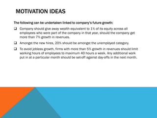 MOTIVATION IDEAS
The following can be undertaken linked to company’s future growth:
 Company should give away wealth equivalent to 1% of its equity across all
employees who were part of the company in that year, should the company get
more than 7% growth in revenues.
 Amongst the new hires, 20% should be amongst the unemployed category.
 To avoid jobless growth, firms with more than 5% growth in revenues should limit
working hours of employees to maximum 40 hours a week. Any additional work
put in at a particular month should be set-off against day-offs in the next month.
 