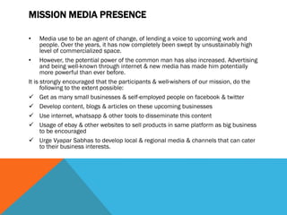 MISSION MEDIA PRESENCE
• Media use to be an agent of change, of lending a voice to upcoming work and
people. Over the years, it has now completely been swept by unsustainably high
level of commercialized space.
• However, the potential power of the common man has also increased. Advertising
and being well-known through internet & new media has made him potentially
more powerful than ever before.
It is strongly encouraged that the participants & well-wishers of our mission, do the
following to the extent possible:
 Get as many small businesses & self-employed people on facebook & twitter
 Develop content, blogs & articles on these upcoming businesses
 Use internet, whatsapp & other tools to disseminate this content
 Usage of ebay & other websites to sell products in same platform as big business
to be encouraged
 Urge Vyapar Sabhas to develop local & regional media & channels that can cater
to their business interests.
 