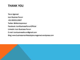 THANK YOU
Tarun Agarwal
Icon Busines Forum
+91-9920113907
Twitter: @ibfentrepreneur
Facebook: IconBusinessForumOfficial
Linkedin: Icon Business Forum
E-mail: iconbusinessforum@gmail.com
Blog: www.businessmanifestobytarunagarwal.wordpress.com
 