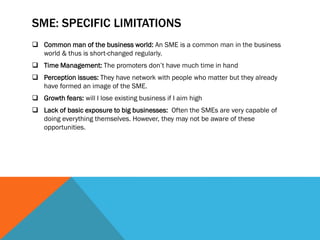 SME: SPECIFIC LIMITATIONS
 Common man of the business world: An SME is a common man in the business
world & thus is short-changed regularly.
 Time Management: The promoters don’t have much time in hand
 Perception issues: They have network with people who matter but they already
have formed an image of the SME.
 Growth fears: will I lose existing business if I aim high
 Lack of basic exposure to big businesses: Often the SMEs are very capable of
doing everything themselves. However, they may not be aware of these
opportunities.
 