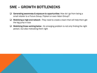 SME – GROWTH BOTTLENECKS
 Generating awareness & exposure to opportunities: How do I go from being a
small retailer to a Future Group, Flipkart or even Adani Group?
 Mobilizing a high-end network : They need to create a team that will help them get
the big jump in size
 Mobilizing those working below : An emerging problem is not only finding the right
person, but also motivating them right
 