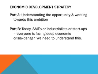 ECONOMIC DEVELOPMENT STRATEGY
Part A: Understanding the opportunity & working
towards this ambition
Part B: Today, SMEs or industrialists or start-ups
– everyone is facing deep economic
crisis/danger. We need to understand this.
 