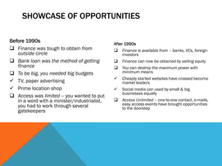 SHOWCASE OF OPPORTUNITIES
Before 1990s
 Finance was tough to obtain from
outside circle
 Bank loan was the method of getting
finance
 To be big, you needed big budgets
 TV, paper advertising
 Prime location shop
 Access was limited – you wanted to put
in a word with a minister/industrialist,
you had to work through several
gatekeepers
After 1990s
 Finance is available from – banks, VCs, foreign
investors
 Finance can now be obtained by selling equity
 You can destroy the maximum power with
minimum means
 Cheaply started websites have crossed become
market leaders
 Social media can used by small & big
businesses equally
 Access Unlimited – one-to-one contact, e-mails,
easy access events have brought opportunities
to the doorstep
 