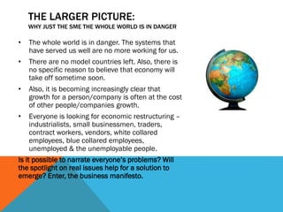 THE LARGER PICTURE:
WHY JUST THE SME THE WHOLE WORLD IS IN DANGER
• The whole world is in danger. The systems that
have served us well are no more working for us.
• There are no model countries left. Also, there is
no specific reason to believe that economy will
take off sometime soon.
• Also, it is becoming increasingly clear that
growth for a person/company is often at the cost
of other people/companies growth.
• Everyone is looking for economic restructuring –
industrialists, small businessmen, traders,
contract workers, vendors, white collared
employees, blue collared employees,
unemployed & the unemployable people.
Is it possible to narrate everyone’s problems? Will
the spotlight on real issues help for a solution to
emerge? Enter, the business manifesto.
 