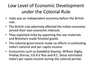 Low Level of Economic Development
under the Colonial Rule
• India was an independent economy before the British
rule.
• The British rule adversely affected the Indian economy-
served their own economic interests
• They exploited India by exporting the raw materials
and Britishers made finished goods.
• The colonial government made no efforts in estimating
India’s national and per capita income.
• Economists such as Dadabhai Naoroji, William Digby,
Findlay Shirras, V.K.R.V Rao and R.C. Desai estimated
India’s per capita income during the colonial period.
 