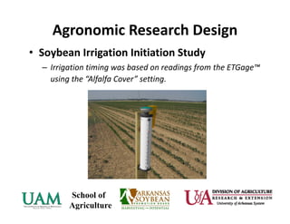 Agronomic Research Design
• Soybean Irrigation Initiation Study 
– Irrigation timing was based on readings from the ETGage™ 
using the “Alfalfa Cover” setting.
 