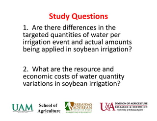 Study Questions
1.  Are there differences in the 
targeted quantities of water per 
irrigation event and actual amounts 
being applied in soybean irrigation?
2.  What are the resource and 
economic costs of water quantity 
variations in soybean irrigation?
 