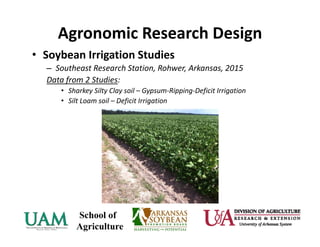 Agronomic Research Design
• Soybean Irrigation Studies 
– Southeast Research Station, Rohwer, Arkansas, 2015
Data from 2 Studies:
• Sharkey Silty Clay soil – Gypsum‐Ripping‐Deficit Irrigation
• Silt Loam soil – Deficit Irrigation
 