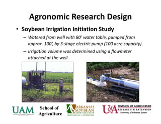 Agronomic Research Design
• Soybean Irrigation Initiation Study 
– Watered from well with 80’ water table, pumped from 
approx. 100’, by 3‐stage electric pump (100 acre capacity).
– Irrigation volume was determined using a flowmeter 
attached at the well.
 