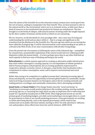 Since the advent of the Scientific Era in the sixteenth century, humans have stood apart from 
the rest of nature, seeking to manipulate it for their benefit. Thus, we have learned to refer to 
the natural world as ‘the environment’ and to see it, in economic terms, as little more than a 
bank of resources to be transformed into products for human use and pleasure. This has 
brought us to the brink of collapse, with natural systems straining under the weight imposed 
by the sheer number of humans and the levels at which we are consuming. 
We are, however, on the threshold of a new paradigm shift – into a new way of seeing and 
understanding the world and our place within it – that is as large and significant as the 
transition from the Mediaeval to the Scientific Era. The new age into which we are moving has 
been called the Ecological Age. It will be characterized by a new understanding of our place as 
a thread in the Web of Life, of our inter-connectedness with all other living things. 
Given the pivotal role of economics in defining the nature of the Industrial Age – exemplified 
by consumerism, unsustainable exploitation of the natural world and ever-widening wealth 
disparities within the human family – it is here perhaps more than in any other field that we 
need urgently to find new ways of thinking and being in the world. 
Relocalization is a whole-systems approach to creating an alternative public infrastructure 
that exists within a bioregion's carrying capacity. It is not dependent on infinite growth to 
deliver human progress and prosperity, but on creating qualitative improvement in 
cooperative, dynamic economic sectors. It also goes a step further than localization with a 
commitment to reduce consumption, waste, and to improve environmental and social 
conditions. 
Rather than trying to be competitive in a global economy that's showing increasing signs of 
decay and disparity, we have the opportunity to become global leaders in sustainable, steady-state 
local living economies based in our bioregions and on the far reaching networks and 
trading partners, ecovillages and sustainable communities, that is developing worldwide. 
Jonah Sachs and Susan Finkel of Free Range Studios describe “social marketing” as 
“marketing to encourage socially positive behaviours like avoiding smoking, wearing seatbelts, 
practicing safe sex, or consuming less stuff, which can play an important role in redirecting how 
people live” (quoted by Assadourian in SOW 2010). These high ground morals are not the 
primary goals of marketing budgets, yet while social marketing is encouraged, there is a need 
for governments to limit or tax overall marketing pressures. A few governments are working 
to tackle advertising directly, such as the Spanish government, which voted to ban 
commercials on its public television stations starting in 2010. Yet with advertisers’ influence 
over policymakers, these efforts have been few and far between. (SOW 2010) 
 