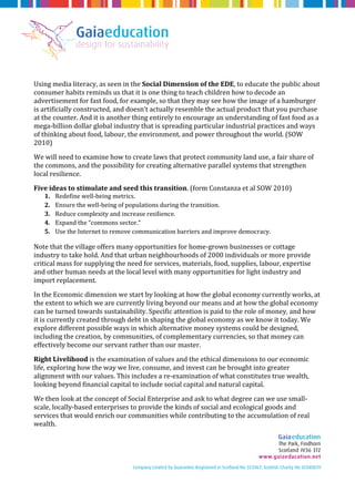 Using media literacy, as seen in the Social Dimension of the EDE, to educate the public about 
consumer habits reminds us that it is one thing to teach children how to decode an 
advertisement for fast food, for example, so that they may see how the image of a hamburger 
is artificially constructed, and doesn’t actually resemble the actual product that you purchase 
at the counter. And it is another thing entirely to encourage an understanding of fast food as a 
mega-billion dollar global industry that is spreading particular industrial practices and ways 
of thinking about food, labour, the environment, and power throughout the world. (SOW 
2010) 
We will need to examine how to create laws that protect community land use, a fair share of 
the commons, and the possibility for creating alternative parallel systems that strengthen 
local resilience. 
Five ideas to stimulate and seed this transition. (form Constanza et al SOW 2010) 
1. Redefine well-being metrics. 
2. Ensure the well-being of populations during the transition. 
3. Reduce complexity and increase resilience. 
4. Expand the “commons sector.” 
5. Use the Internet to remove communication barriers and improve democracy. 
Note that the village offers many opportunities for home-grown businesses or cottage 
industry to take hold. And that urban neighbourhoods of 2000 individuals or more provide 
critical mass for supplying the need for services, materials, food, supplies, labour, expertise 
and other human needs at the local level with many opportunities for light industry and 
import replacement. 
In the Economic dimension we start by looking at how the global economy currently works, at 
the extent to which we are currently living beyond our means and at how the global economy 
can be turned towards sustainability. Specific attention is paid to the role of money, and how 
it is currently created through debt in shaping the global economy as we know it today. We 
explore different possible ways in which alternative money systems could be designed, 
including the creation, by communities, of complementary currencies, so that money can 
effectively become our servant rather than our master. 
Right Livelihood is the examination of values and the ethical dimensions to our economic 
life, exploring how the way we live, consume, and invest can be brought into greater 
alignment with our values. This includes a re-examination of what constitutes true wealth, 
looking beyond financial capital to include social capital and natural capital. 
We then look at the concept of Social Enterprise and ask to what degree can we use small-scale, 
locally-based enterprises to provide the kinds of social and ecological goods and 
services that would enrich our communities while contributing to the accumulation of real 
wealth. 
 