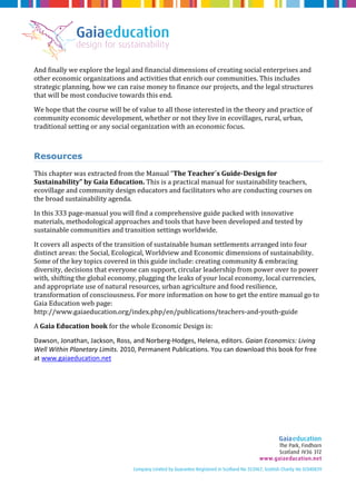 And finally we explore the legal and financial dimensions of creating social enterprises and 
other economic organizations and activities that enrich our communities. This includes 
strategic planning, how we can raise money to finance our projects, and the legal structures 
that will be most conducive towards this end. 
We hope that the course will be of value to all those interested in the theory and practice of 
community economic development, whether or not they live in ecovillages, rural, urban, 
traditional setting or any social organization with an economic focus. 
Resources 
This chapter was extracted from the Manual “The Teacher´s Guide-Design for 
Sustainability” by Gaia Education. This is a practical manual for sustainability teachers, 
ecovillage and community design educators and facilitators who are conducting courses on 
the broad sustainability agenda. 
In this 333 page-manual you will find a comprehensive guide packed with innovative 
materials, methodological approaches and tools that have been developed and tested by 
sustainable communities and transition settings worldwide. 
It covers all aspects of the transition of sustainable human settlements arranged into four 
distinct areas: the Social, Ecological, Worldview and Economic dimensions of sustainability. 
Some of the key topics covered in this guide include: creating community & embracing 
diversity, decisions that everyone can support, circular leadership from power over to power 
with, shifting the global economy, plugging the leaks of your local economy, local currencies, 
and appropriate use of natural resources, urban agriculture and food resilience, 
transformation of consciousness. For more information on how to get the entire manual go to 
Gaia Education web page: 
http://www.gaiaeducation.org/index.php/en/publications/teachers-and-youth-guide 
A Gaia Education book for the whole Economic Design is: 
Dawson, Jonathan, Jackson, Ross, and Norberg-Hodges, Helena, editors. Gaian Economics: Living 
Well Within Planetary Limits. 2010, Permanent Publications. You can download this book for free 
at www.gaiaeducation.net 

