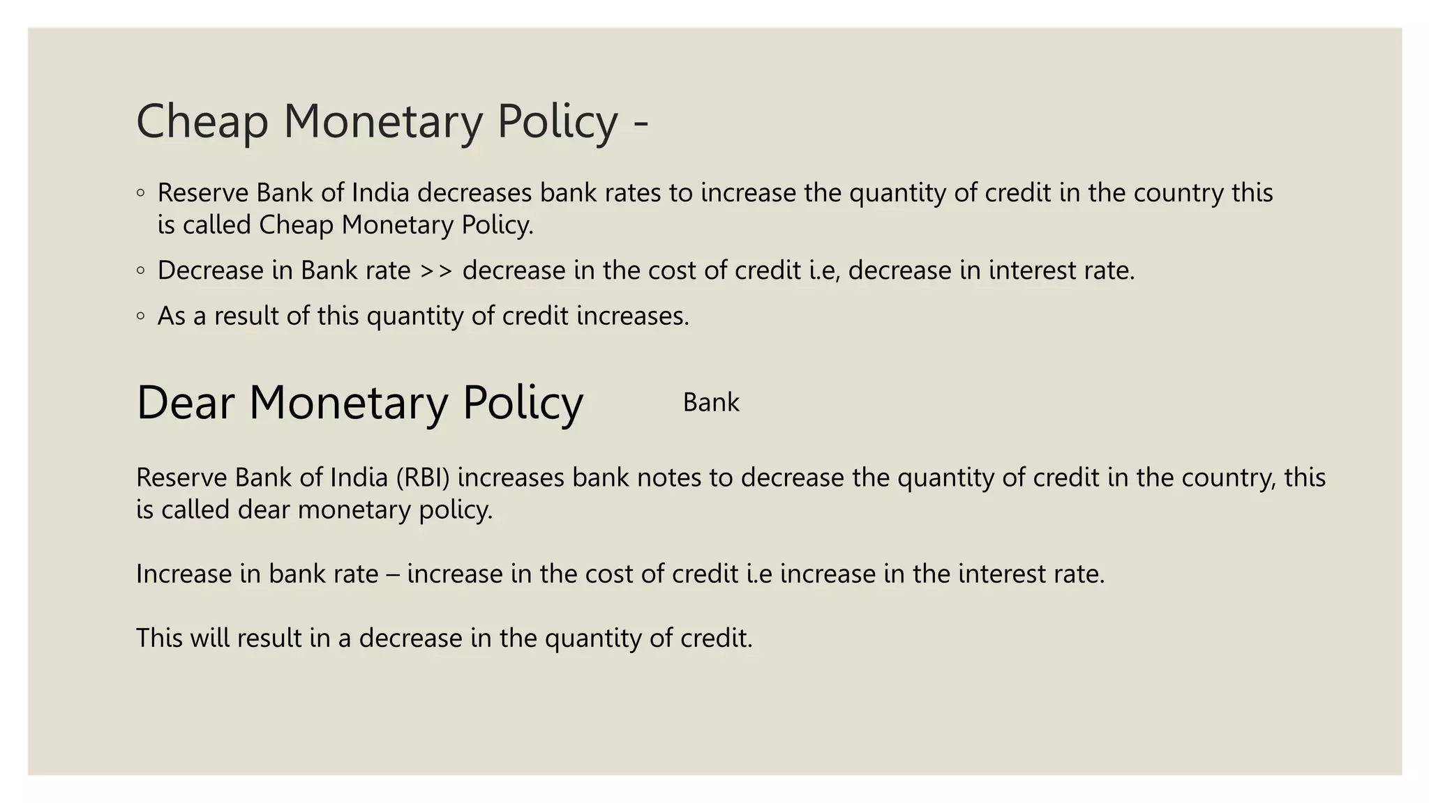 Cheap Monetary Policy -
◦ Reserve Bank of India decreases bank rates to increase the quantity of credit in the country this
is called Cheap Monetary Policy.
◦ Decrease in Bank rate >> decrease in the cost of credit i.e, decrease in interest rate.
◦ As a result of this quantity of credit increases.
Dear Monetary Policy
Reserve Bank of India (RBI) increases bank notes to decrease the quantity of credit in the country, this
is called dear monetary policy.
Increase in bank rate – increase in the cost of credit i.e increase in the interest rate.
This will result in a decrease in the quantity of credit.
Bank
 