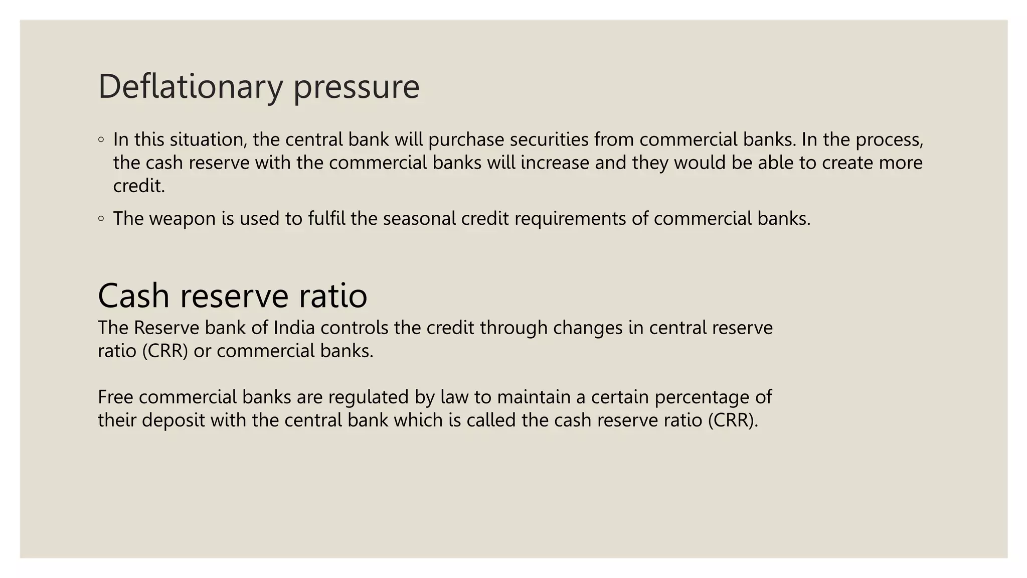 Deflationary pressure
◦ In this situation, the central bank will purchase securities from commercial banks. In the process,
the cash reserve with the commercial banks will increase and they would be able to create more
credit.
◦ The weapon is used to fulfil the seasonal credit requirements of commercial banks.
Cash reserve ratio
The Reserve bank of India controls the credit through changes in central reserve
ratio (CRR) or commercial banks.
Free commercial banks are regulated by law to maintain a certain percentage of
their deposit with the central bank which is called the cash reserve ratio (CRR).
 