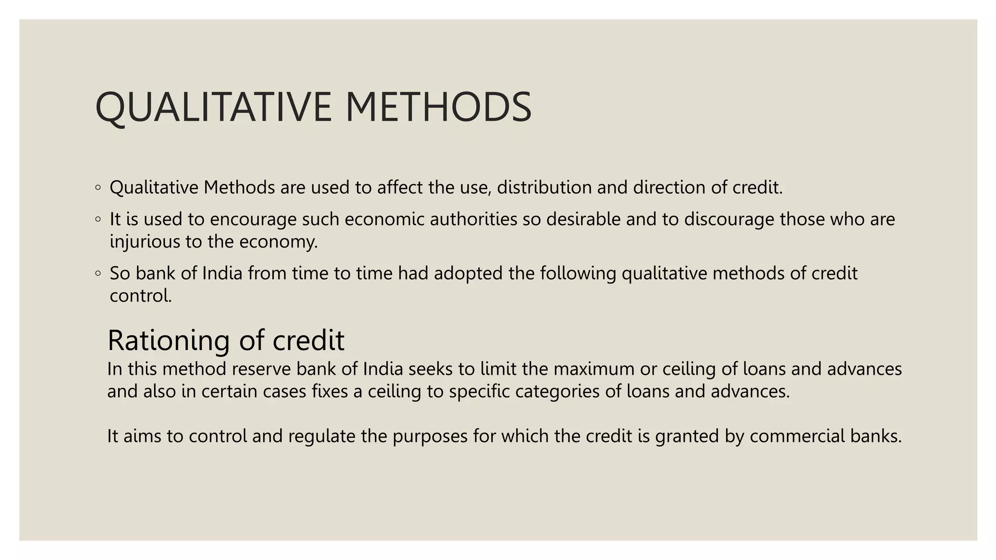 QUALITATIVE METHODS
◦ Qualitative Methods are used to affect the use, distribution and direction of credit.
◦ It is used to encourage such economic authorities so desirable and to discourage those who are
injurious to the economy.
◦ So bank of India from time to time had adopted the following qualitative methods of credit
control.
Rationing of credit
In this method reserve bank of India seeks to limit the maximum or ceiling of loans and advances
and also in certain cases fixes a ceiling to specific categories of loans and advances.
It aims to control and regulate the purposes for which the credit is granted by commercial banks.
 