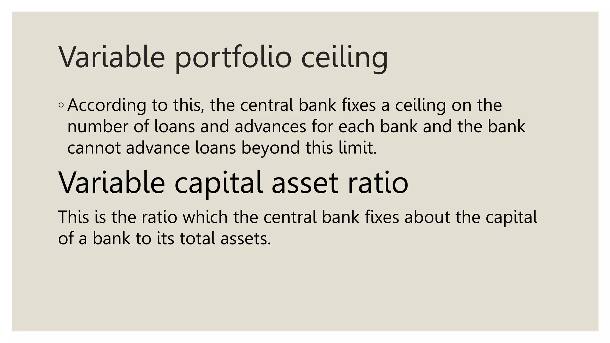 Variable portfolio ceiling
◦ According to this, the central bank fixes a ceiling on the
number of loans and advances for each bank and the bank
cannot advance loans beyond this limit.
Variable capital asset ratio
This is the ratio which the central bank fixes about the capital
of a bank to its total assets.
 