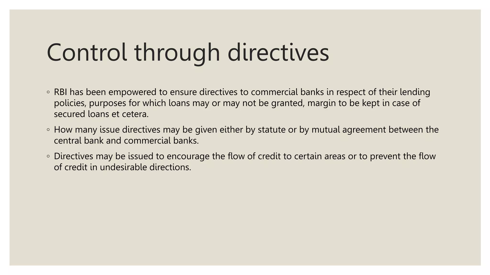 Control through directives
◦ RBI has been empowered to ensure directives to commercial banks in respect of their lending
policies, purposes for which loans may or may not be granted, margin to be kept in case of
secured loans et cetera.
◦ How many issue directives may be given either by statute or by mutual agreement between the
central bank and commercial banks.
◦ Directives may be issued to encourage the flow of credit to certain areas or to prevent the flow
of credit in undesirable directions.
 