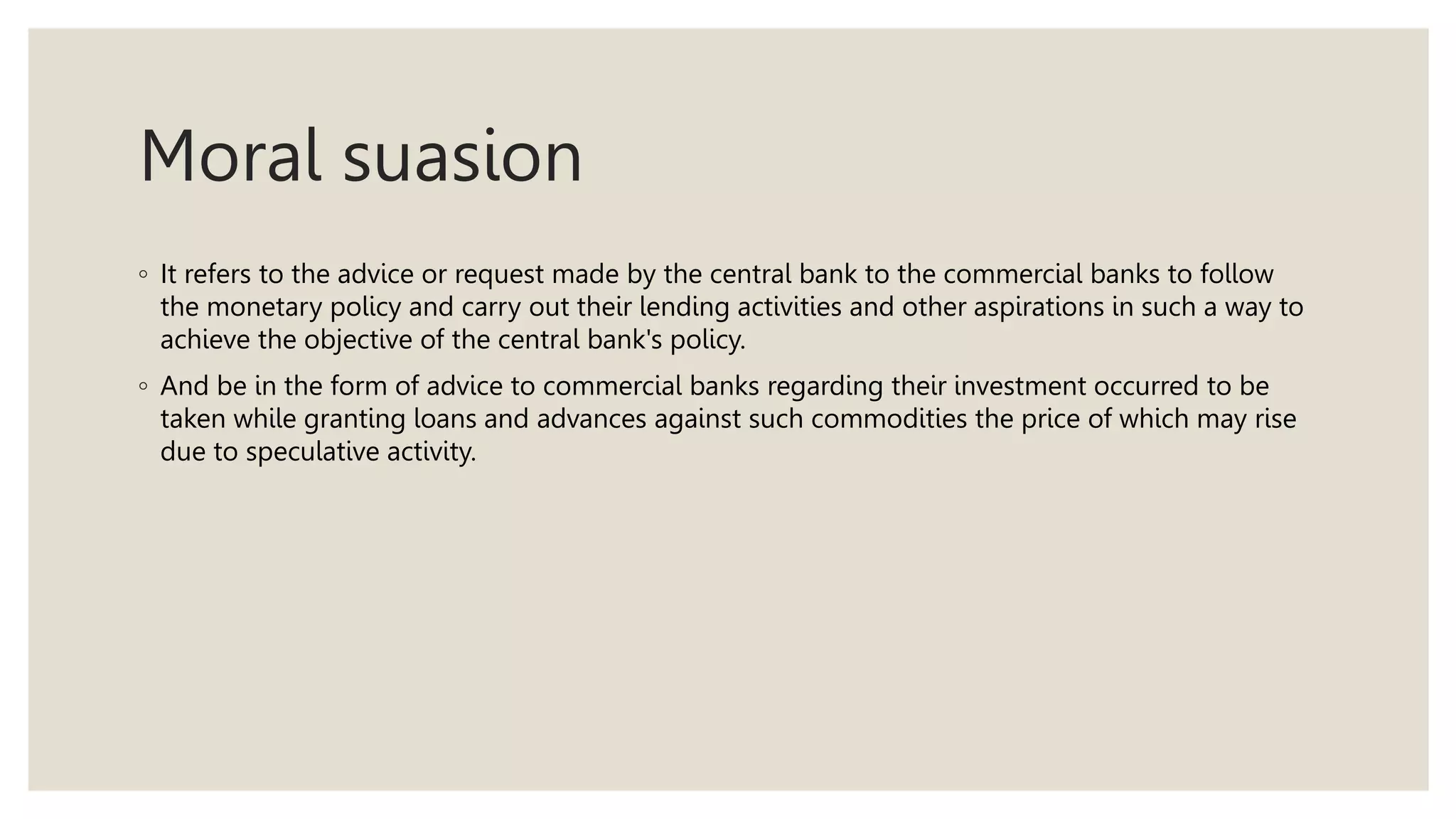 Moral suasion
◦ It refers to the advice or request made by the central bank to the commercial banks to follow
the monetary policy and carry out their lending activities and other aspirations in such a way to
achieve the objective of the central bank's policy.
◦ And be in the form of advice to commercial banks regarding their investment occurred to be
taken while granting loans and advances against such commodities the price of which may rise
due to speculative activity.
 