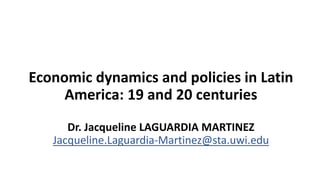 Economic dynamics and policies in Latin
America: 19 and 20 centuries
Dr. Jacqueline LAGUARDIA MARTINEZ
Jacqueline.Laguardia-Martinez@sta.uwi.edu
 