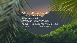 NAME – ARJUN KUMAR
CLASS – XI Com.
ROLL No. - 18
SUBJECT – ECONOMICS
TOPIC - COLLECTION OF DATA
SCHOOL – K.V. No.2 BHUJ
 