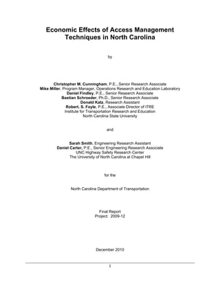 Economic Effects of Access Management
        Techniques in North Carolina

                                    by




       Christopher M. Cunningham, P.E., Senior Research Associate
Mike Miller, Program Manager, Operations Research and Education Laboratory
               Daniel Findley, P.E., Senior Research Associate
            Bastian Schroeder, Ph.D., Senior Research Associate
                         Donald Katz, Research Assistant
               Robert. S. Foyle, P.E., Associate Director of ITRE
              Institute for Transportation Research and Education
                          North Carolina State University


                                   and


               Sarah Smith, Engineering Research Assistant
        Daniel Carter, P.E., Senior Engineering Research Associate
                  UNC Highway Safety Research Center
               The University of North Carolina at Chapel Hill



                                  for the


                North Carolina Department of Transportation




                               Final Report
                             Project: 2009-12




                             December 2010



                                    1 
 