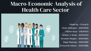 Macro-Economic Analysis of
Health Care Sector
Made by - Group 8
Utsav Mahajan - 20DM233
Vibhor Kaul - 20DM241
Wilson V Shaji - 20DM249
Anwesh Raajan - 20DM264
Rajat Rastogi - 20DM283
Shriyansh Saboo - 20DM286
 